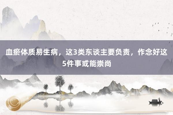 血瘀体质易生病，这3类东谈主要负责，作念好这5件事或能崇尚