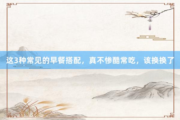 这3种常见的早餐搭配，真不惨酷常吃，该换换了