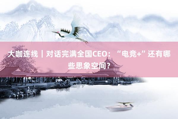 大咖连线｜对话完满全国CEO：“电竞+”还有哪些思象空间？