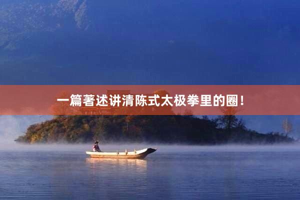 一篇著述讲清陈式太极拳里的圈！