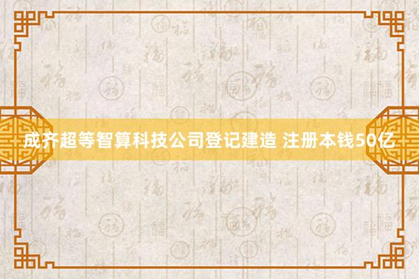 成齐超等智算科技公司登记建造 注册本钱50亿
