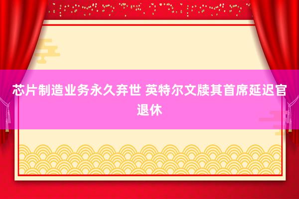 芯片制造业务永久弃世 英特尔文牍其首席延迟官退休