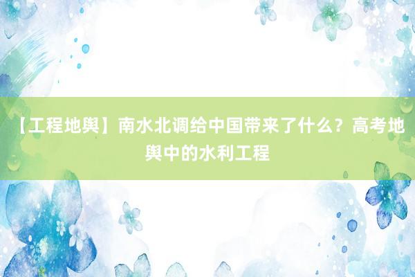 【工程地舆】南水北调给中国带来了什么？高考地舆中的水利工程