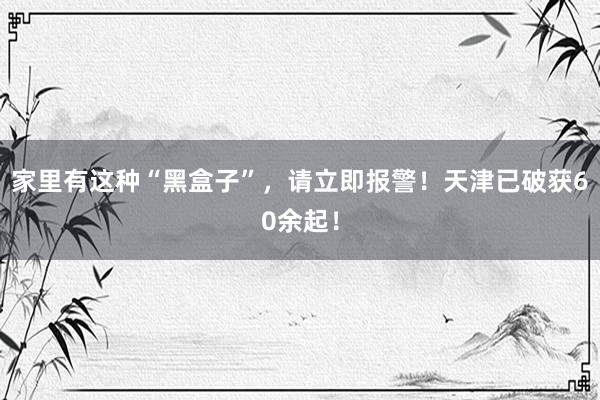 家里有这种“黑盒子”，请立即报警！天津已破获60余起！