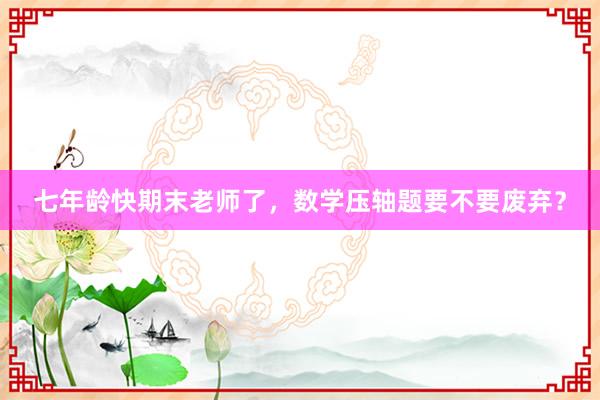 七年龄快期末老师了，数学压轴题要不要废弃？