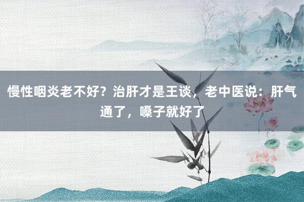 慢性咽炎老不好？治肝才是王谈，老中医说：肝气通了，嗓子就好了